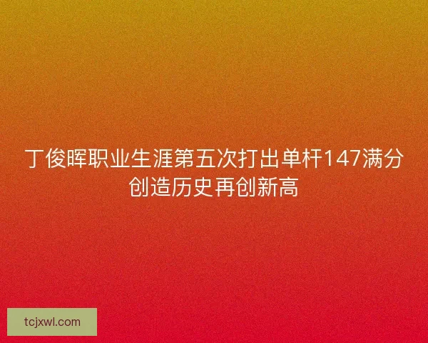 丁俊晖职业生涯第五次打出单杆147满分创造历史再创新高