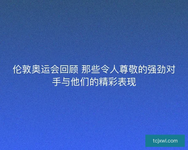 伦敦奥运会回顾 那些令人尊敬的强劲对手与他们的精彩表现