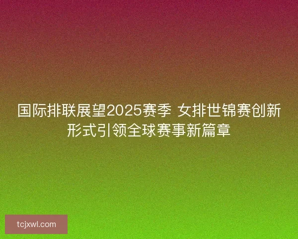 国际排联展望2025赛季 女排世锦赛创新形式引领全球赛事新篇章