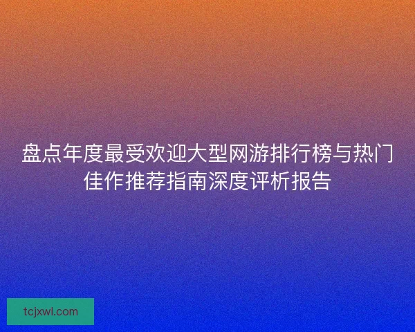 盘点年度最受欢迎大型网游排行榜与热门佳作推荐指南深度评析报告