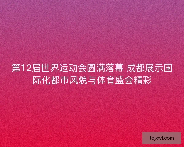第12届世界运动会圆满落幕 成都展示国际化都市风貌与体育盛会精彩